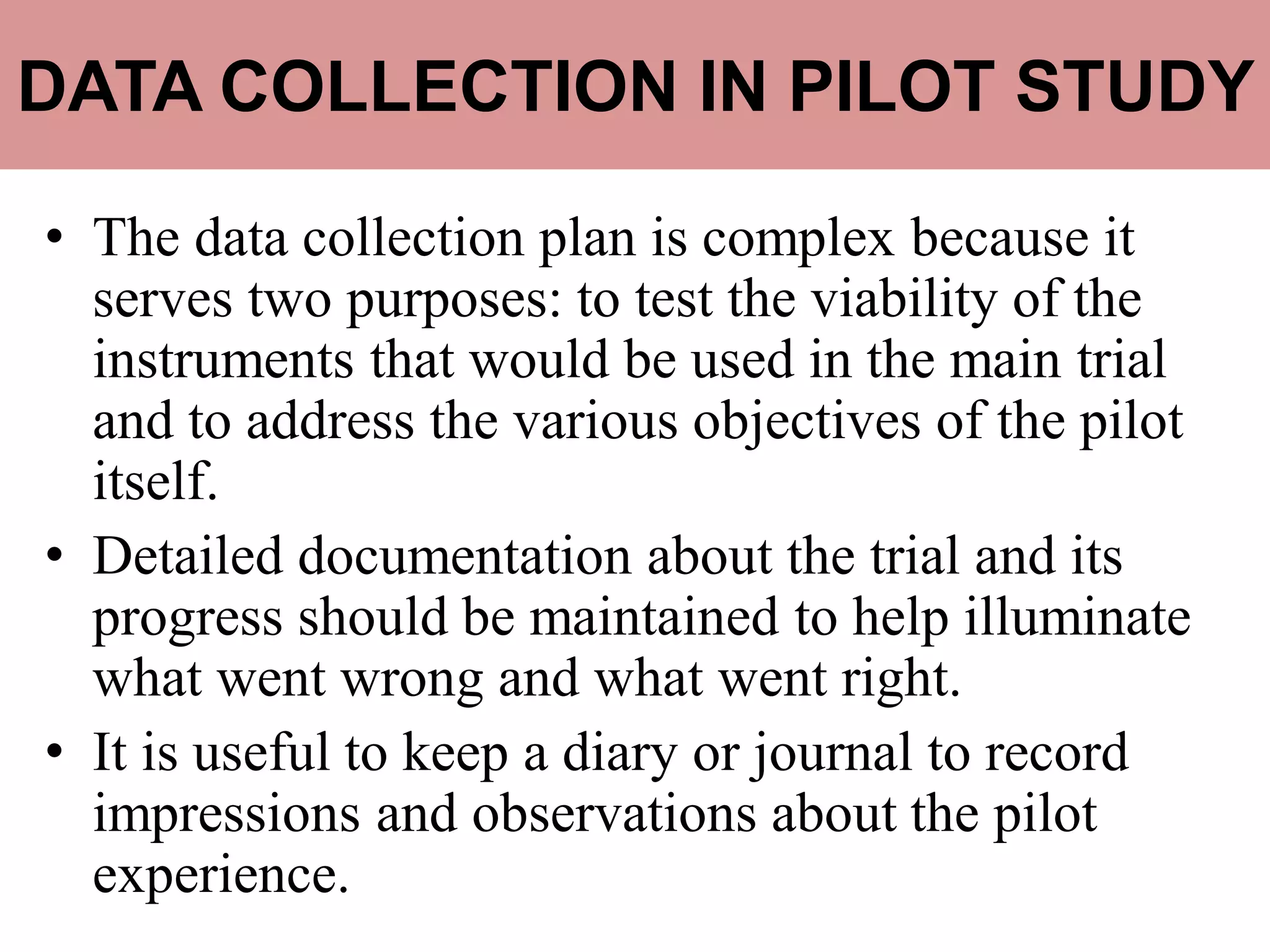 DATA COLLECTION IN PILOT STUDY
• The data collection plan is complex because it
serves two purposes: to test the viability of the
instruments that would be used in the main trial
and to address the various objectives of the pilot
itself.
• Detailed documentation about the trial and its
progress should be maintained to help illuminate
what went wrong and what went right.
• It is useful to keep a diary or journal to record
impressions and observations about the pilot
experience.
 