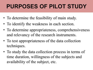 PURPOSES OF PILOT STUDY
• To determine the feasibility of main study.
• To identify the weakness in each section.
• To determine appropriateness, comprehensiveness
and relevancy of the research instruments.
• To test appropriateness of the data collection
techniques.
• To study the data collection process in terms of
time duration, willingness of the subjects and
availability of the subject, etc.
 