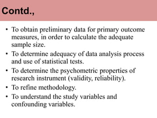 Contd.,
• To obtain preliminary data for primary outcome
measures, in order to calculate the adequate
sample size.
• To determine adequacy of data analysis process
and use of statistical tests.
• To determine the psychometric properties of
research instrument (validity, reliability).
• To refine methodology.
• To understand the study variables and
confounding variables.
 