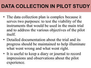 DATA COLLECTION IN PILOT STUDY
• The data collection plan is complex because it
serves two purposes: to test the viability of the
instruments that would be used in the main trial
and to address the various objectives of the pilot
itself.
• Detailed documentation about the trial and its
progress should be maintained to help illuminate
what went wrong and what went right.
• It is useful to keep a diary or journal to record
impressions and observations about the pilot
experience.
 