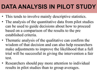 DATA ANALYSIS IN PILOT STUDY
• This tends to involve mainly descriptive statistics.
• The analysis of the quantitative data from pilot studies
can be used to guide decisions about how to proceed
based on a comparison of the results to the pre
established criteria.
• Thematic analysis of the qualitative can confirm the
wisdom of that decision and can also help researchers
make adjustments to improve the likelihood that a full
trial will be successful in giving the intervention a fair
test.
• Researchers should pay more attention to individual
results in pilot studies than to group averages.
 