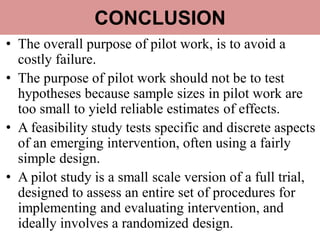CONCLUSION
• The overall purpose of pilot work, is to avoid a
costly failure.
• The purpose of pilot work should not be to test
hypotheses because sample sizes in pilot work are
too small to yield reliable estimates of effects.
• A feasibility study tests specific and discrete aspects
of an emerging intervention, often using a fairly
simple design.
• A pilot study is a small scale version of a full trial,
designed to assess an entire set of procedures for
implementing and evaluating intervention, and
ideally involves a randomized design.
 