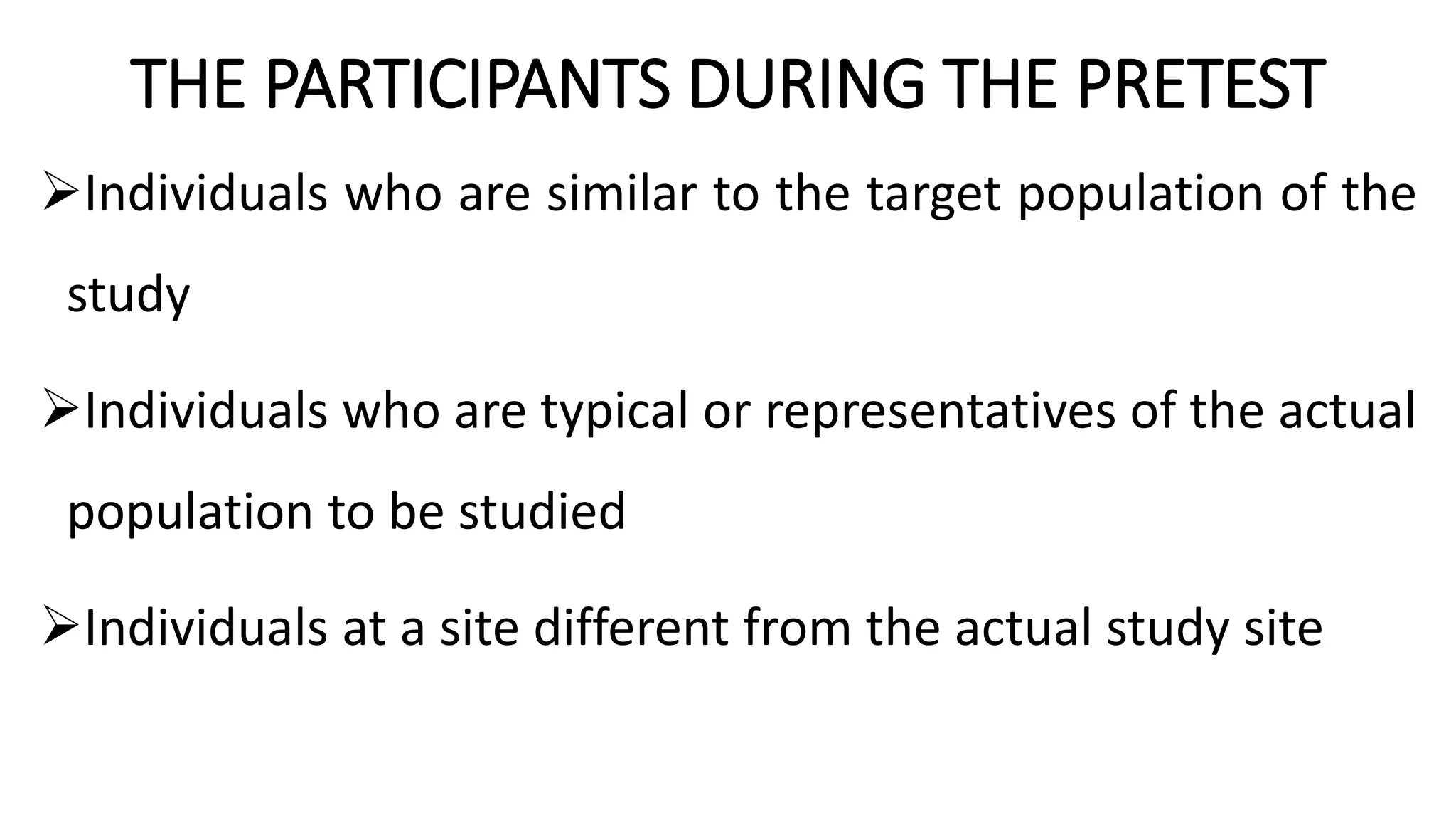 THE PARTICIPANTS DURING THE PRETEST
Individuals who are similar to the target population of the
study
Individuals who are typical or representatives of the actual
population to be studied
Individuals at a site different from the actual study site
 