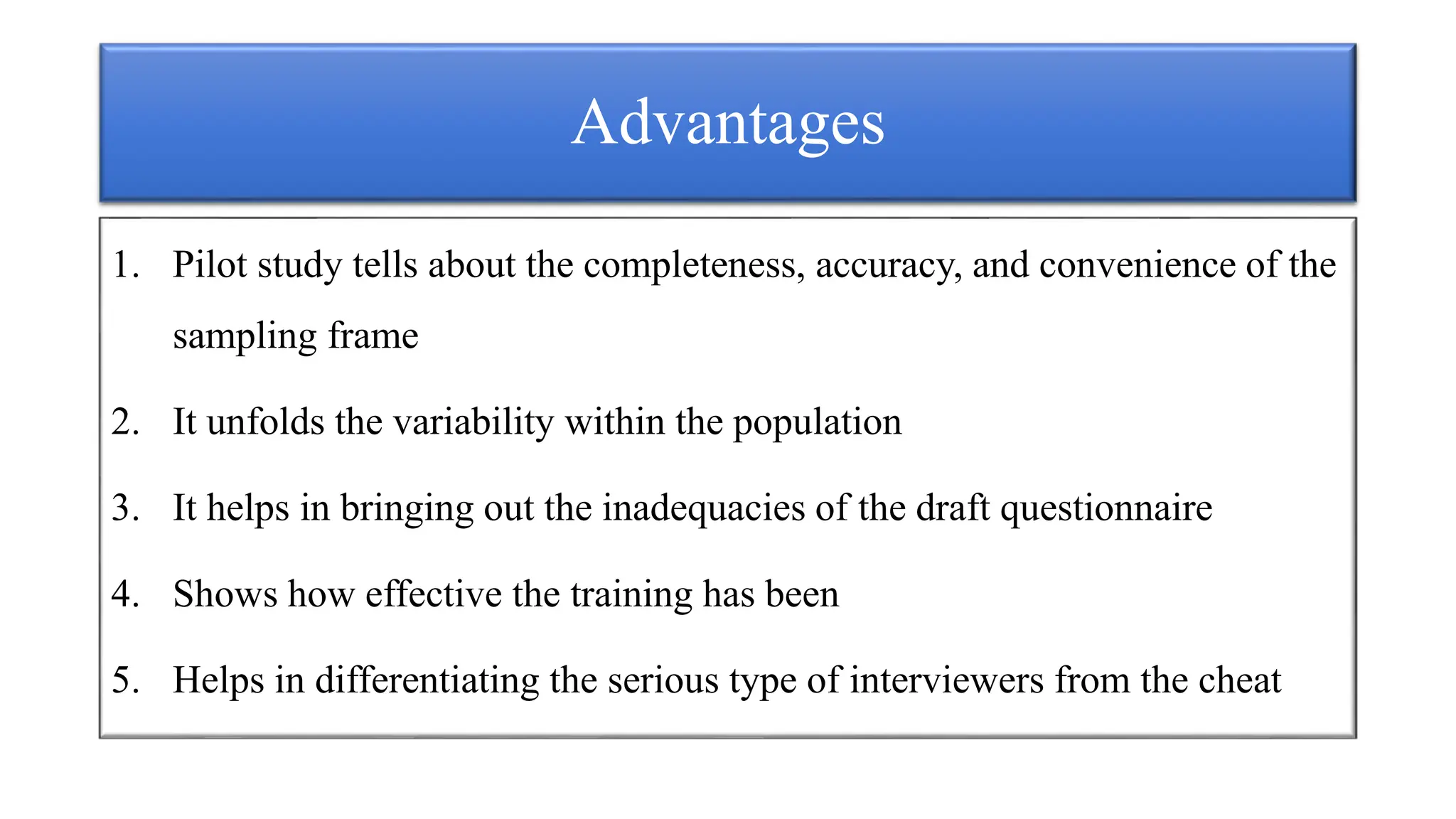 Advantages
1. Pilot study tells about the completeness, accuracy, and convenience of the
sampling frame
2. It unfolds the variability within the population
3. It helps in bringing out the inadequacies of the draft questionnaire
4. Shows how effective the training has been
5. Helps in differentiating the serious type of interviewers from the cheat
 