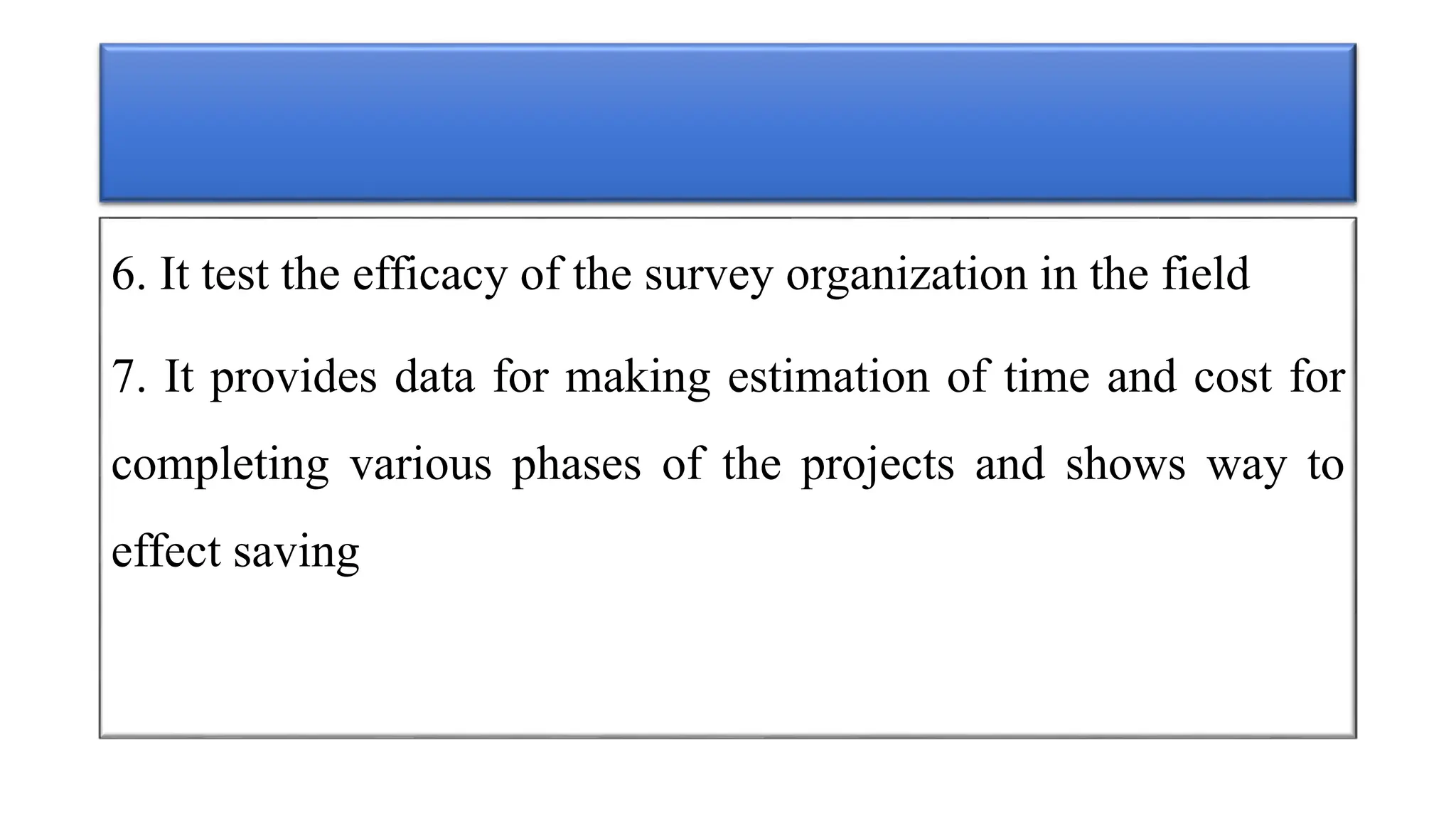 6. It test the efficacy of the survey organization in the field
7. It provides data for making estimation of time and cost for
completing various phases of the projects and shows way to
effect saving
 