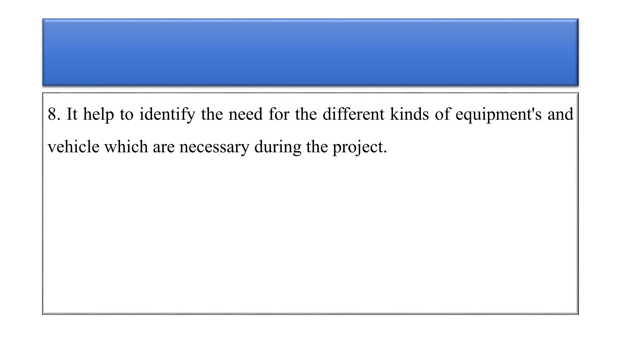 8. It help to identify the need for the different kinds of equipment's and
vehicle which are necessary during the project.
 
