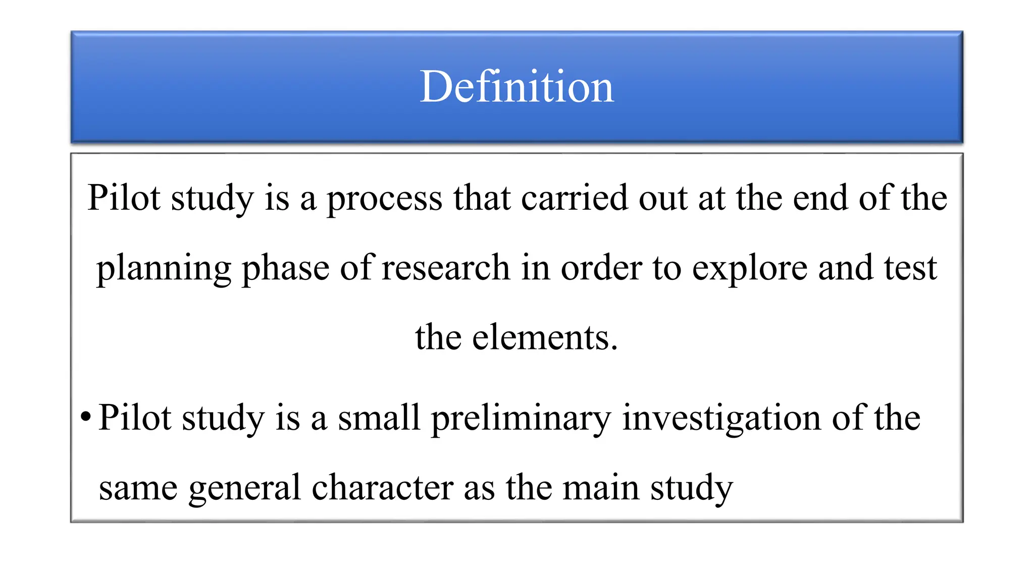 Definition
Pilot study is a process that carried out at the end of the
planning phase of research in order to explore and test
the elements.
• Pilot study is a small preliminary investigation of the
same general character as the main study
 