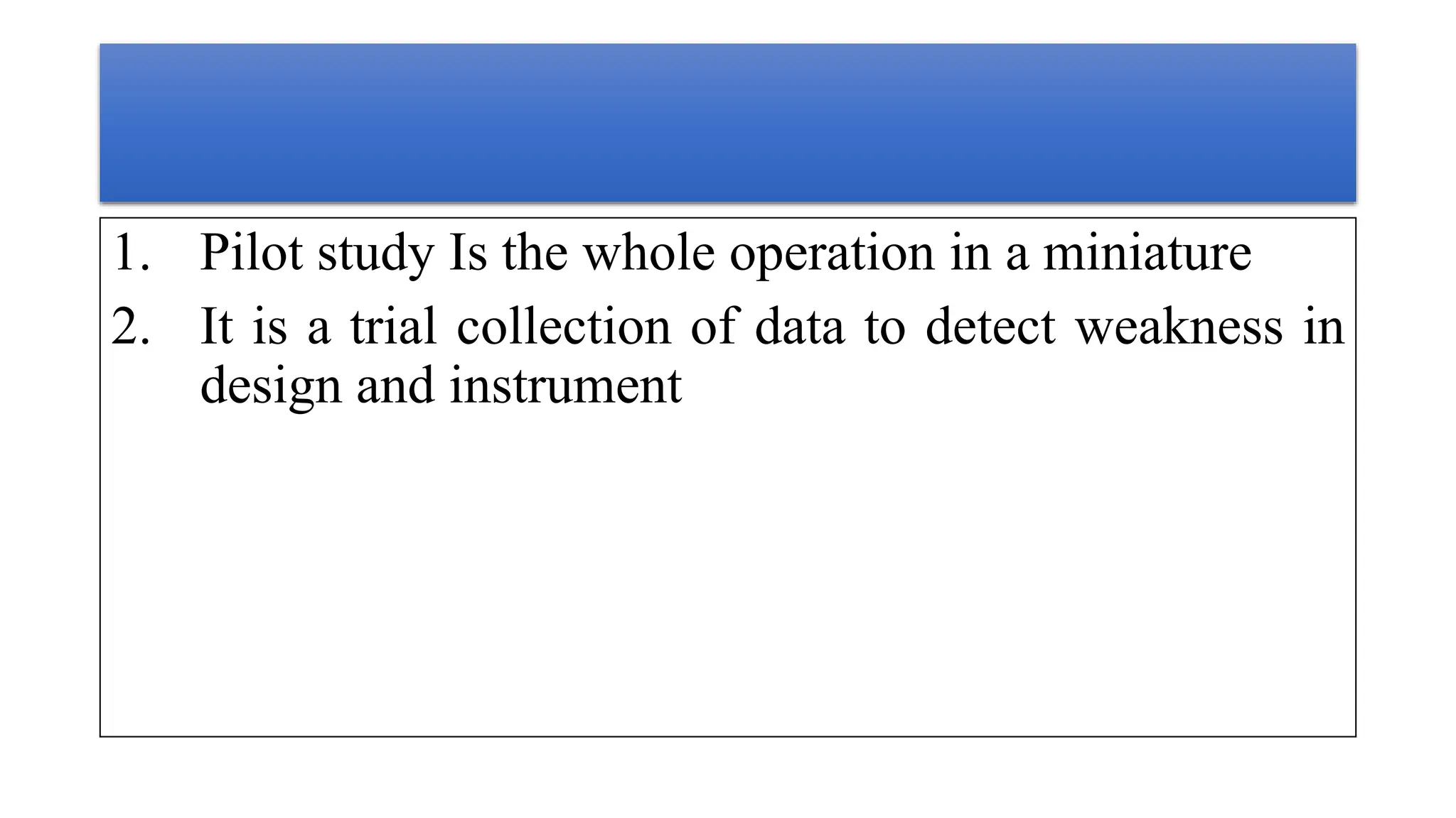 1. Pilot study Is the whole operation in a miniature
2. It is a trial collection of data to detect weakness in
design and instrument
 