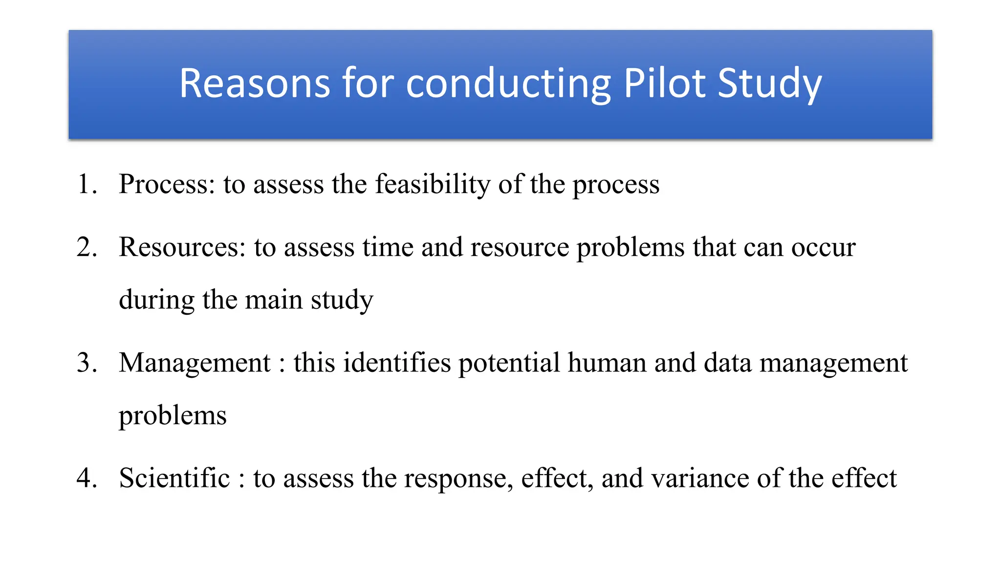 Reasons for conducting Pilot Study
1. Process: to assess the feasibility of the process
2. Resources: to assess time and resource problems that can occur
during the main study
3. Management : this identifies potential human and data management
problems
4. Scientific : to assess the response, effect, and variance of the effect
 