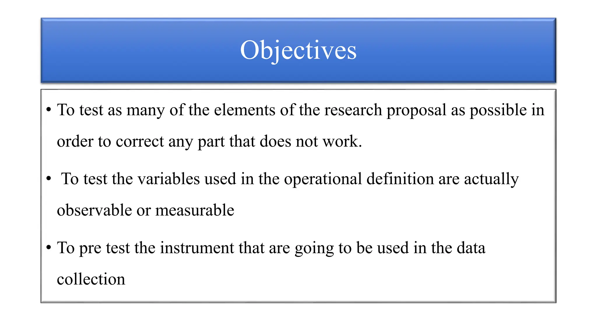 Objectives
• To test as many of the elements of the research proposal as possible in
order to correct any part that does not work.
• To test the variables used in the operational definition are actually
observable or measurable
• To pre test the instrument that are going to be used in the data
collection
 