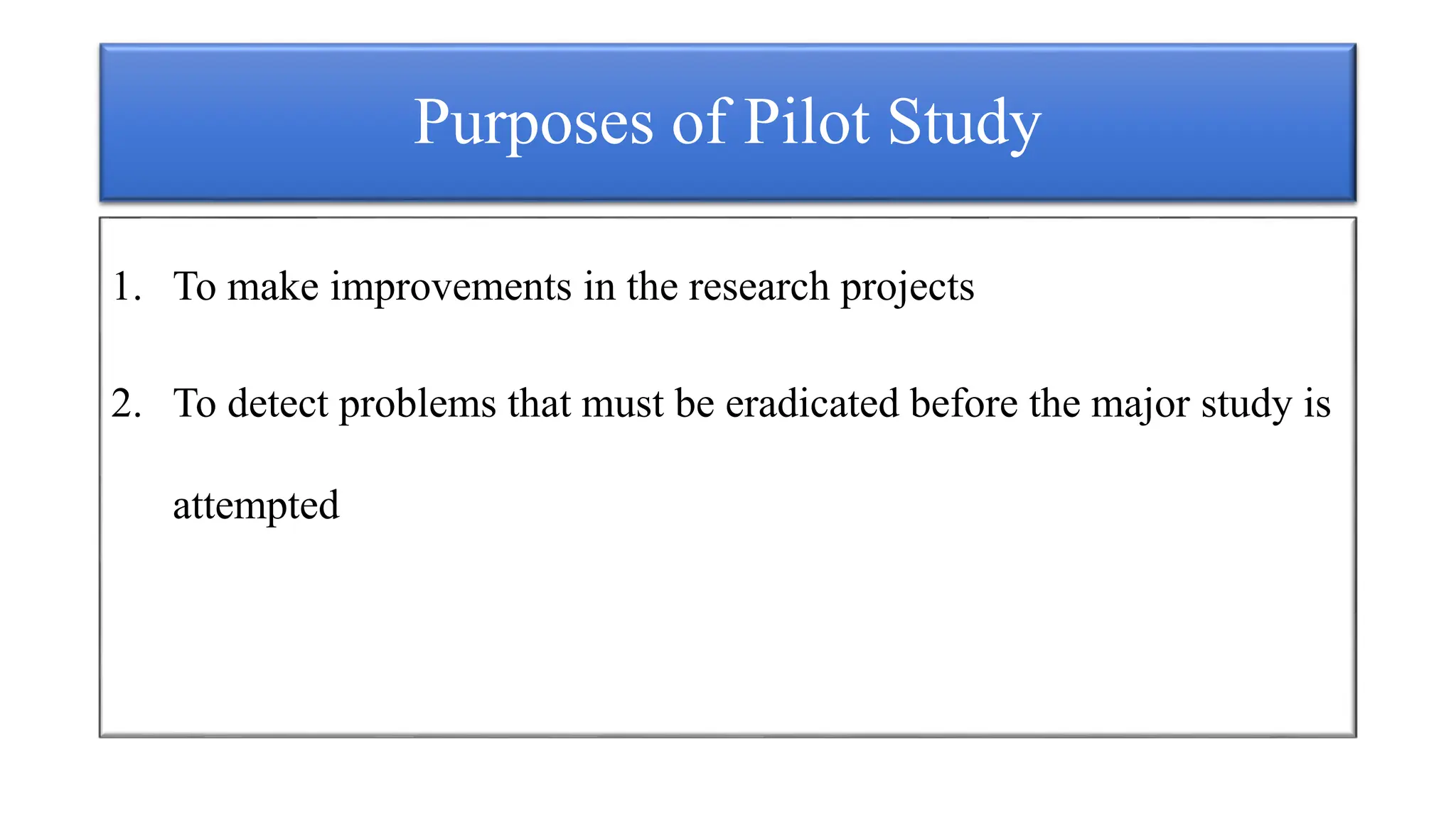 Purposes of Pilot Study
1. To make improvements in the research projects
2. To detect problems that must be eradicated before the major study is
attempted
 