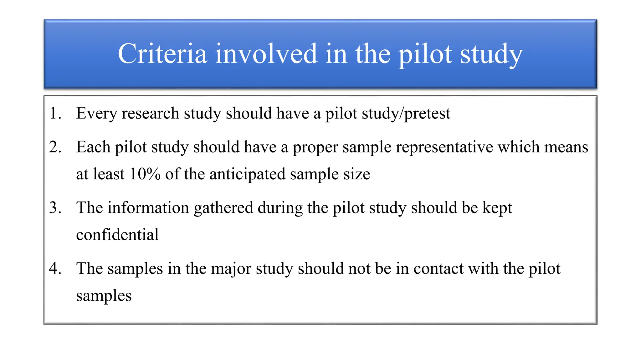 Criteria involved in the pilot study
1. Every research study should have a pilot study/pretest
2. Each pilot study should have a proper sample representative which means
at least 10% of the anticipated sample size
3. The information gathered during the pilot study should be kept
confidential
4. The samples in the major study should not be in contact with the pilot
samples
 