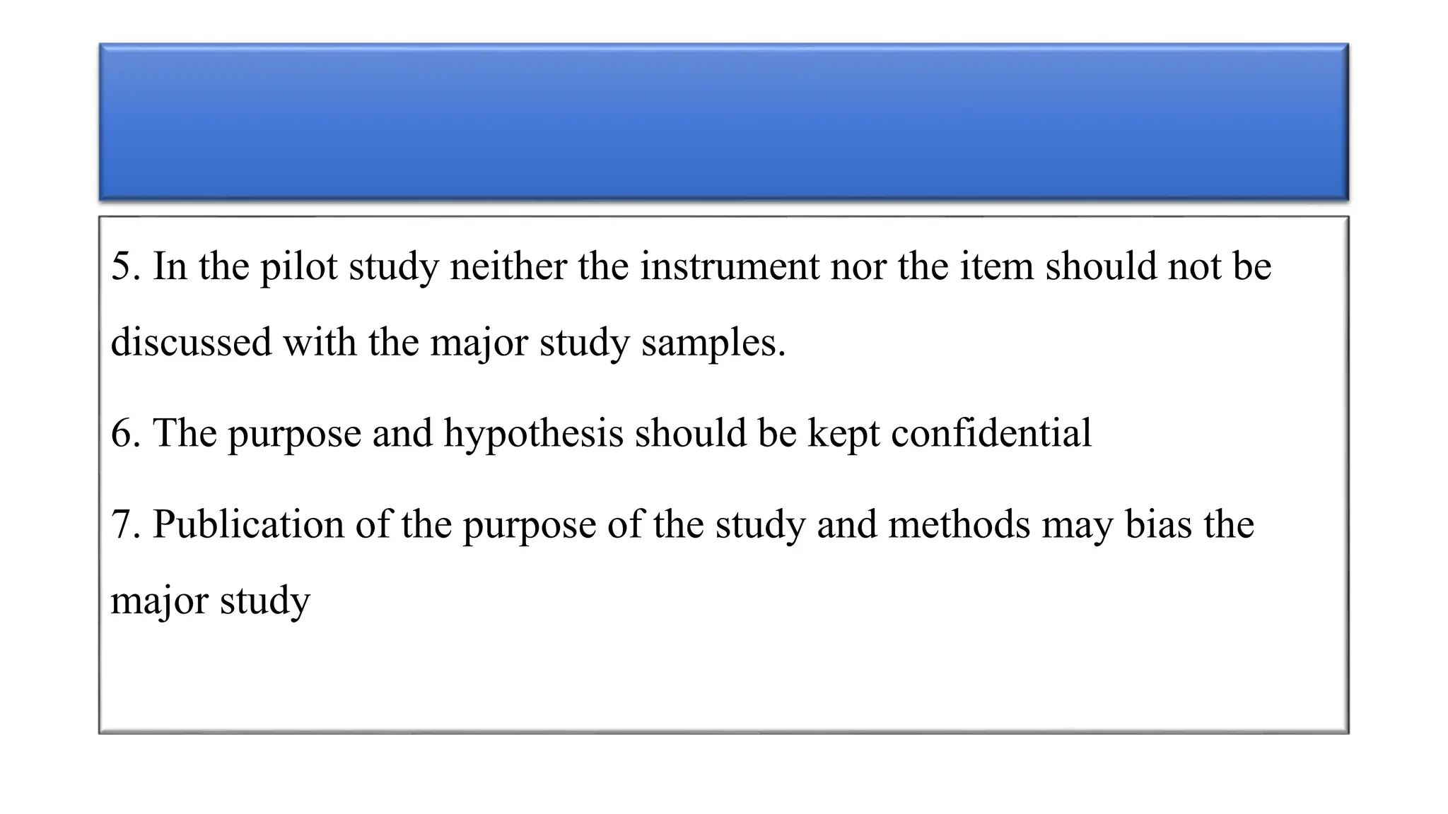 5. In the pilot study neither the instrument nor the item should not be
discussed with the major study samples.
6. The purpose and hypothesis should be kept confidential
7. Publication of the purpose of the study and methods may bias the
major study
 