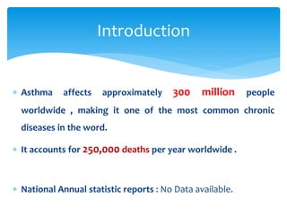  Asthma affects approximately 300 million people
worldwide , making it one of the most common chronic
diseases in the word.
 It accounts for 250,000 deaths per year worldwide .
 National Annual statistic reports : No Data available.
Introduction
 