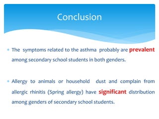  The symptoms related to the asthma probably are prevalent
among secondary school students in both genders.
 Allergy to animals or household dust and complain from
allergic rhinitis (Spring allergy) have significant distribution
among genders of secondary school students.
Conclusion
 