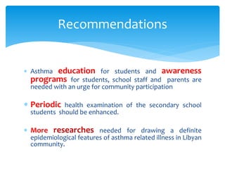  Asthma education for students and awareness
programs for students, school staff and parents are
needed with an urge for community participation
 Periodic health examination of the secondary school
students should be enhanced.
 More researches needed for drawing a definite
epidemiological features of asthma related illness in Libyan
community.
Recommendations
 