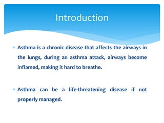  Asthma is a chronic disease that affects the airways in
the lungs, during an asthma attack, airways become
inflamed, making it hard to breathe.
 Asthma can be a life-threatening disease if not
properly managed.
Introduction
 