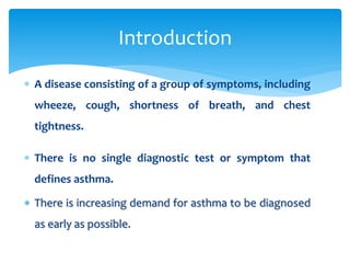  A disease consisting of a group of symptoms, including
wheeze, cough, shortness of breath, and chest
tightness.
 There is no single diagnostic test or symptom that
defines asthma.
 There is increasing demand for asthma to be diagnosed
as early as possible.
Introduction
 