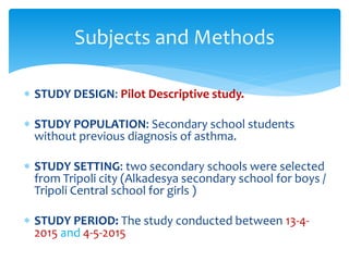  STUDY DESIGN: Pilot Descriptive study.
 STUDY POPULATION: Secondary school students
without previous diagnosis of asthma.
 STUDY SETTING: two secondary schools were selected
from Tripoli city (Alkadesya secondary school for boys /
Tripoli Central school for girls )
 STUDY PERIOD: The study conducted between 13-4-
2015 and 4-5-2015
Subjects and Methods
 