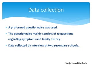  A preformed questionnaire was used.
 The questionnaire mainly consists of 10 questions
regarding symptoms and family history .
 Data collected by interview at two secondary schools.
Data collection
Subjects and Methods
 