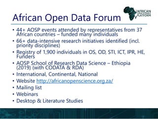 African Open Data Forum
• 44+ AOSP events attended by representatives from 37
African countries – funded many individuals
• 66+ data-intensive research initiatives identified (incl.
priority disciplines)
• Registry of 1,900 individuals in OS, OD, STI, ICT, IPR, HE,
Funders
• AOSP School of Research Data Science – Ethiopia
(2019) (with CODATA & RDA)
• International, Continental, National
• Website http://africanopenscience.org.za/
• Mailing list
• Webinars
• Desktop & Literature Studies
 