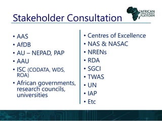 Stakeholder Consultation
• AAS
• AfDB
• AU – NEPAD, PAP
• AAU
• ISC (CODATA, WDS,
ROA)
• African governments,
research councils,
universities
• Centres of Excellence
• NAS & NASAC
• NRENs
• RDA
• SGCI
• TWAS
• UN
• IAP
• Etc
 