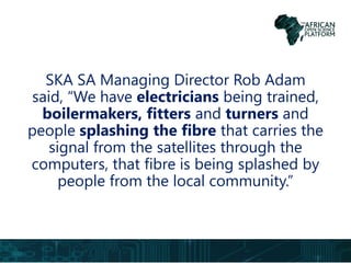 SKA SA Managing Director Rob Adam
said, “We have electricians being trained,
boilermakers, fitters and turners and
people splashing the fibre that carries the
signal from the satellites through the
computers, that fibre is being splashed by
people from the local community.”
 