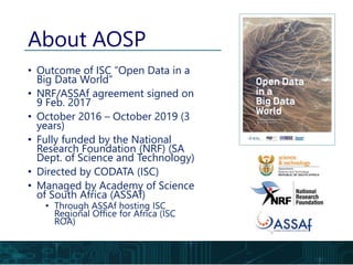 About AOSP
• Outcome of ISC “Open Data in a
Big Data World”
• NRF/ASSAf agreement signed on
9 Feb. 2017
• October 2016 – October 2019 (3
years)
• Fully funded by the National
Research Foundation (NRF) (SA
Dept. of Science and Technology)
• Directed by CODATA (ISC)
• Managed by Academy of Science
of South Africa (ASSAf)
• Through ASSAf hosting ISC
Regional Office for Africa (ISC
ROA)
 