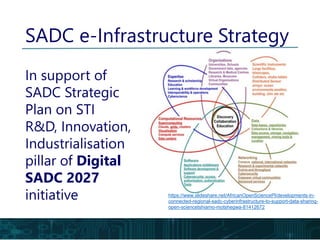 https://www.slideshare.net/AfricanOpenSciencePl/developments-in-
connected-regional-sadc-cyberinfrastructure-to-support-data-sharing-
open-sciencetshiamo-motshegwa-81412672
SADC e-Infrastructure Strategy
In support of
SADC Strategic
Plan on STI
R&D, Innovation,
Industrialisation
pillar of Digital
SADC 2027
initiative
 