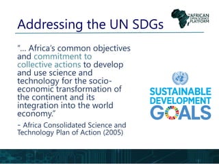 Addressing the UN SDGs
“… Africa’s common objectives
and commitment to
collective actions to develop
and use science and
technology for the socio-
economic transformation of
the continent and its
integration into the world
economy.”
- Africa Consolidated Science and
Technology Plan of Action (2005)
 