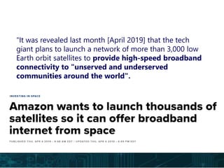 “It was revealed last month [April 2019] that the tech
giant plans to launch a network of more than 3,000 low
Earth orbit satellites to provide high-speed broadband
connectivity to "unserved and underserved
communities around the world".
 