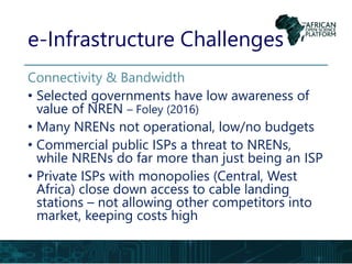 e-Infrastructure Challenges
Connectivity & Bandwidth
• Selected governments have low awareness of
value of NREN – Foley (2016)
• Many NRENs not operational, low/no budgets
• Commercial public ISPs a threat to NRENs,
while NRENs do far more than just being an ISP
• Private ISPs with monopolies (Central, West
Africa) close down access to cable landing
stations – not allowing other competitors into
market, keeping costs high
 