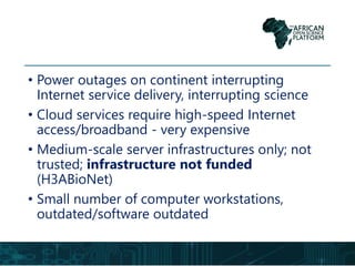 • Power outages on continent interrupting
Internet service delivery, interrupting science
• Cloud services require high-speed Internet
access/broadband - very expensive
• Medium-scale server infrastructures only; not
trusted; infrastructure not funded
(H3ABioNet)
• Small number of computer workstations,
outdated/software outdated
 
