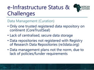e-Infrastructure Status &
Challenges
Data Management (Curation)
• Only one trusted registered data repository on
continent (CoreTrustSeal)
• Lack of centralised, secure data storage
• Data repositories not registered with Registry
of Research Data Repositories (re3data.org)
• Data management plans not the norm, due to
lack of policies/funder requirements
 