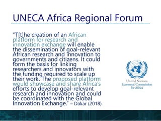 UNECA Africa Regional Forum
“T[t]he creation of an African
platform for research and
innovation exchange will enable
the dissemination of goal-relevant
African research and innovation to
governments and citizens. It could
form the basis for linking
researchers and innovators with
the funding required to scale up
their work. The proposed platform
would showcase and share Africa’s
efforts to develop goal-relevant
research and innovation and could
be coordinated with the Global
Innovation Exchange.” – Dakar (2018)
 