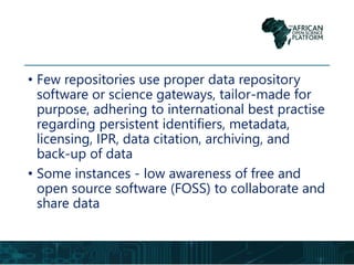 • Few repositories use proper data repository
software or science gateways, tailor-made for
purpose, adhering to international best practise
regarding persistent identifiers, metadata,
licensing, IPR, data citation, archiving, and
back-up of data
• Some instances - low awareness of free and
open source software (FOSS) to collaborate and
share data
 