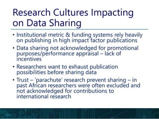 • Institutional metric & funding systems rely heavily
on publishing in high impact factor publications
• Data sharing not acknowledged for promotional
purposes/performance appraisal – lack of
incentives
• Researchers want to exhaust publication
possibilities before sharing data
• Trust – ‘parachute’ research prevent sharing – in
past African researchers were often excluded and
not acknowledged for contributions to
international research
Research Cultures Impacting
on Data Sharing
 