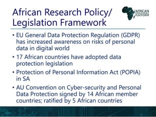 African Research Policy/
Legislation Framework
• EU General Data Protection Regulation (GDPR)
has increased awareness on risks of personal
data in digital world
• 17 African countries have adopted data
protection legislation
• Protection of Personal Information Act (POPIA)
in SA
• AU Convention on Cyber-security and Personal
Data Protection signed by 14 African member
countries; ratified by 5 African countries
 