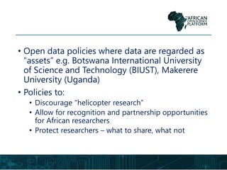 • Open data policies where data are regarded as
“assets” e.g. Botswana International University
of Science and Technology (BIUST), Makerere
University (Uganda)
• Policies to:
• Discourage “helicopter research”
• Allow for recognition and partnership opportunities
for African researchers
• Protect researchers – what to share, what not
 