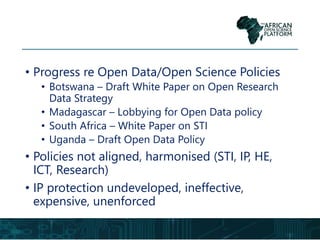 • Progress re Open Data/Open Science Policies
• Botswana – Draft White Paper on Open Research
Data Strategy
• Madagascar – Lobbying for Open Data policy
• South Africa – White Paper on STI
• Uganda – Draft Open Data Policy
• Policies not aligned, harmonised (STI, IP, HE,
ICT, Research)
• IP protection undeveloped, ineffective,
expensive, unenforced
 