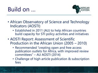 • African Observatory of Science and Technology
Indicators (AOSTI)
• Established in 2011 (AU) to help African countries
build capacity for STI policy activities and initiatives
• AOSTI Report: Assessment of Scientific
Production in the African Union (2005 – 2010)
• Recommended “creating open and free access
publication outlets for Africa, with improved review
committees” – AU AOSTI (2014)
• Challenge of high article publication & subscription
fees
Build on …
 