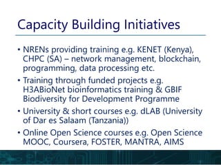 Capacity Building Initiatives
• NRENs providing training e.g. KENET (Kenya),
CHPC (SA) – network management, blockchain,
programming, data processing etc.
• Training through funded projects e.g.
H3ABioNet bioinformatics training & GBIF
Biodiversity for Development Programme
• University & short courses e.g. dLAB (University
of Dar es Salaam (Tanzania))
• Online Open Science courses e.g. Open Science
MOOC, Coursera, FOSTER, MANTRA, AIMS
 