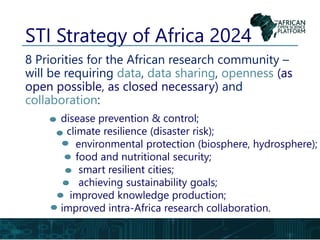 STI Strategy of Africa 2024
8 Priorities for the African research community –
will be requiring data, data sharing, openness (as
open possible, as closed necessary) and
collaboration:
disease prevention & control;
climate resilience (disaster risk);
environmental protection (biosphere, hydrosphere);
food and nutritional security;
smart resilient cities;
achieving sustainability goals;
improved knowledge production;
improved intra-Africa research collaboration.
 