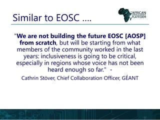 Similar to EOSC ….
"We are not building the future EOSC [AOSP]
from scratch, but will be starting from what
members of the community worked in the last
years: inclusiveness is going to be critical,
especially in regions whose voice has not been
heard enough so far." -
Cathrin Stöver, Chief Collaboration Officer, GÉANT
 