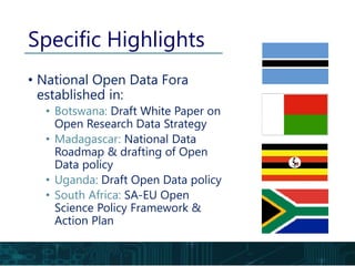 Specific Highlights
• National Open Data Fora
established in:
• Botswana: Draft White Paper on
Open Research Data Strategy
• Madagascar: National Data
Roadmap & drafting of Open
Data policy
• Uganda: Draft Open Data policy
• South Africa: SA-EU Open
Science Policy Framework &
Action Plan
 