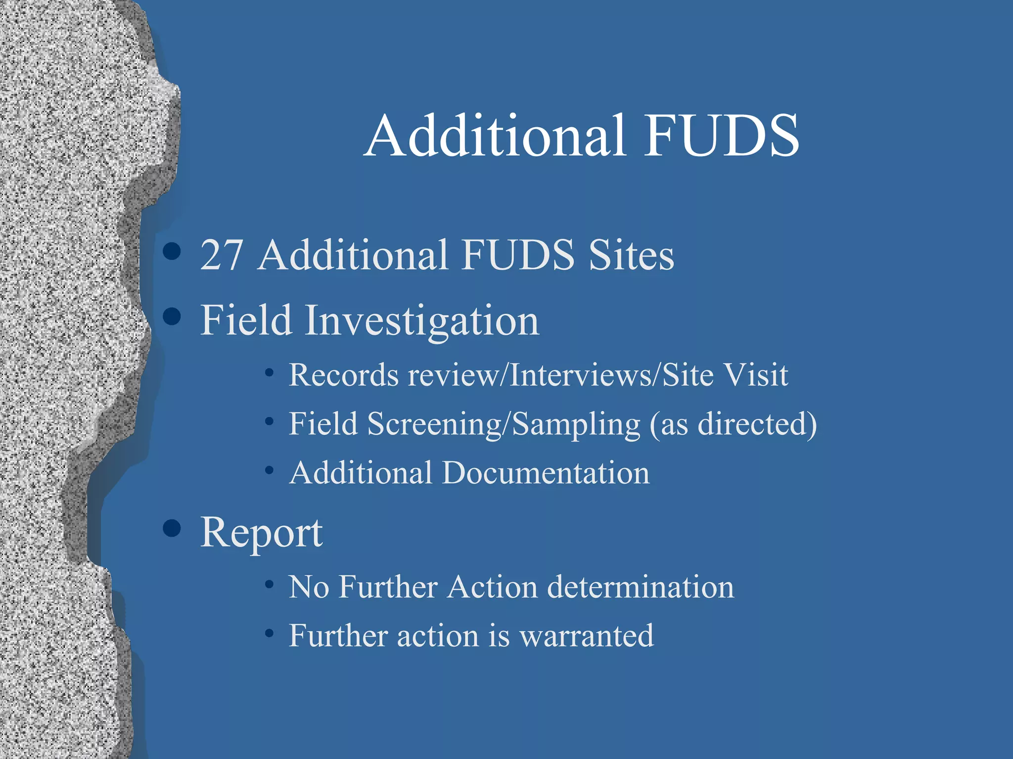 Additional FUDS 27 Additional FUDS Sites Field Investigation  Records review/Interviews/Site Visit Field Screening/Sampling (as directed) Additional Documentation Report No Further Action determination Further action is warranted 