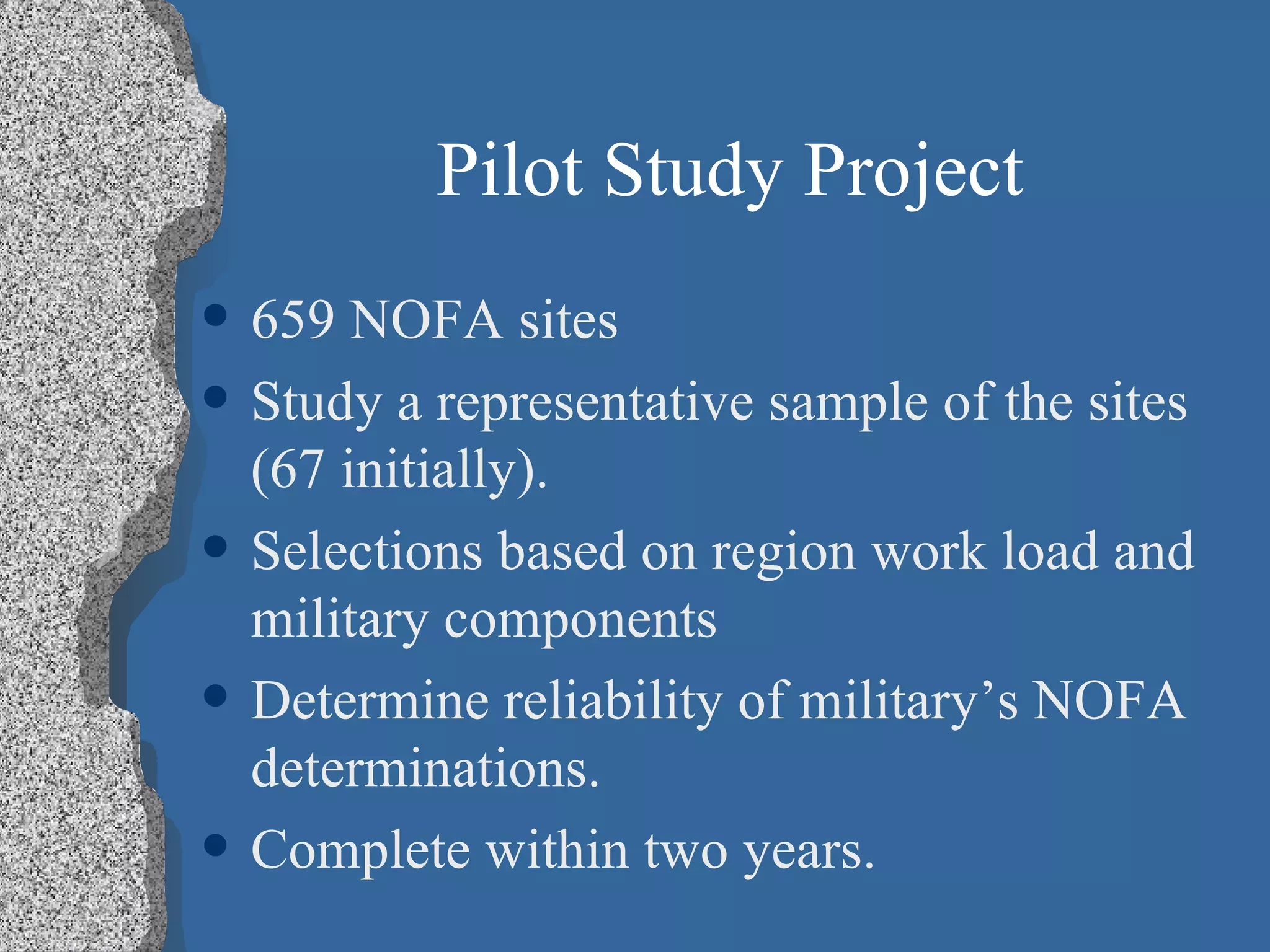 Pilot Study Project 659 NOFA sites Study a representative sample of the sites (67 initially). Selections based on region work load and military components Determine reliability of military’s NOFA determinations. Complete within two years. 