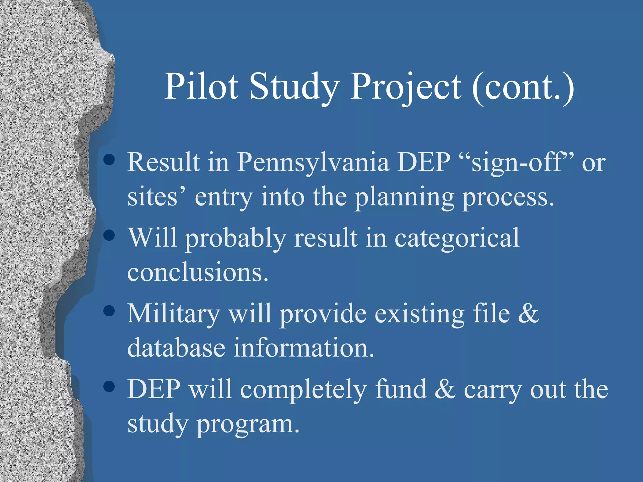 Pilot Study Project (cont.) Result in Pennsylvania DEP “sign-off” or sites’ entry into the planning process. Will probably result in categorical conclusions. Military will provide existing file & database information. DEP will completely fund & carry out the study program.  
