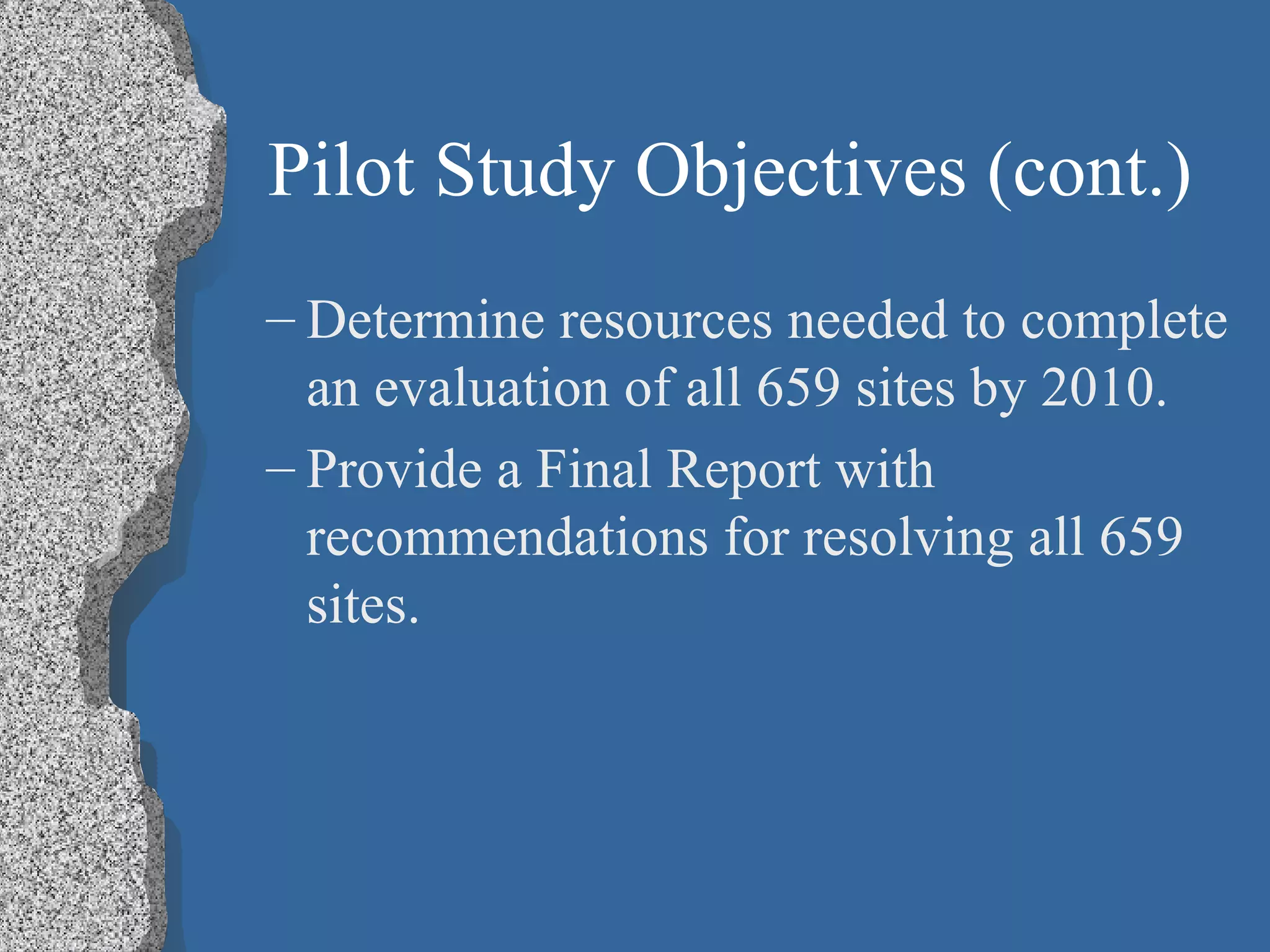 Pilot Study Objectives (cont.) Determine resources needed to complete an evaluation of all 659 sites by 2010. Provide a Final Report with recommendations for resolving all 659 sites. 