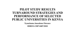 PILOT STUDY RESULTS
TURNAROUND STRATEGIES AND
PERFORMANCE OF SELECTED
PUBLIC UNIVERSITIES IN KENYA
Nyanchama Janealtone Florence
HDB311-C007-0487/2018
 
